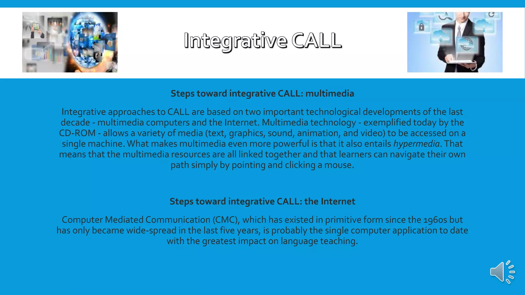 Steps toward integrative CALL: multimedia
Integrative approaches to CALL are based on two important technological developments of the last
decade - multimedia computers and the Internet. Multimedia technology - exemplified today by the
CD-ROM - allows a variety of media (text, graphics, sound, animation, and video) to be accessed on a
single machine.What makes multimedia even more powerful is that it also entails hypermedia. That
means that the multimedia resources are all linked together and that learners can navigate their own
path simply by pointing and clicking a mouse.
Steps toward integrative CALL: the Internet
Computer Mediated Communication (CMC), which has existed in primitive form since the 1960s but
has only became wide-spread in the last five years, is probably the single computer application to date
with the greatest impact on language teaching.
 