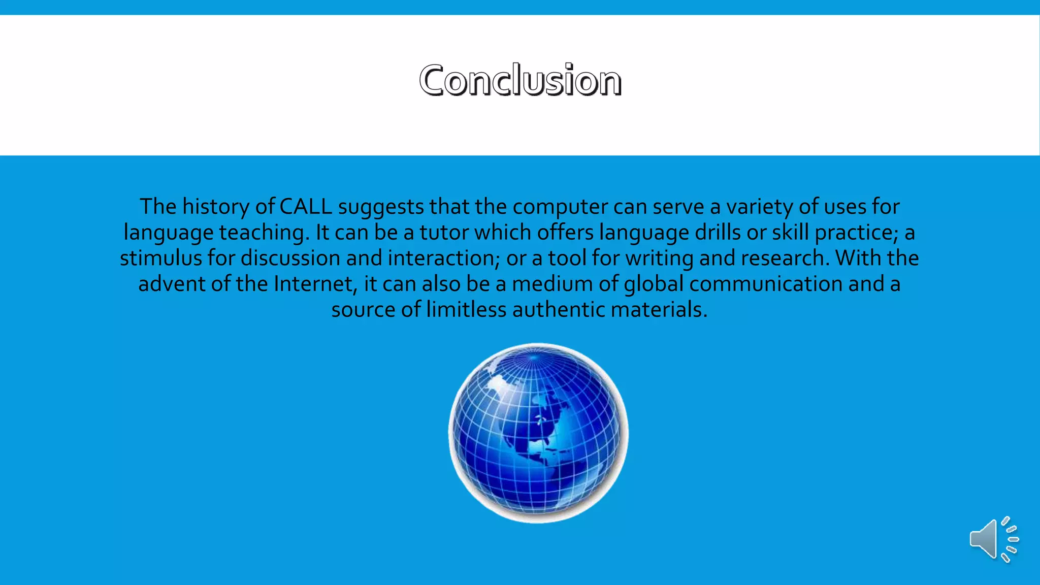 The history of CALL suggests that the computer can serve a variety of uses for
language teaching. It can be a tutor which offers language drills or skill practice; a
stimulus for discussion and interaction; or a tool for writing and research. With the
advent of the Internet, it can also be a medium of global communication and a
source of limitless authentic materials.
 