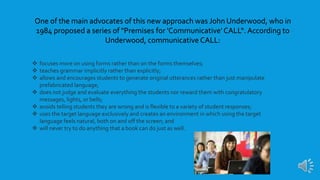  focuses more on using forms rather than on the forms themselves;
 teaches grammar implicitly rather than explicitly;
 allows and encourages students to generate original utterances rather than just manipulate
prefabricated language;
 does not judge and evaluate everything the students nor reward them with congratulatory
messages, lights, or bells;
 avoids telling students they are wrong and is flexible to a variety of student responses;
 uses the target language exclusively and creates an environment in which using the target
language feels natural, both on and off the screen; and
 will never try to do anything that a book can do just as well.
One of the main advocates of this new approach was John Underwood, who in
1984 proposed a series of "Premises for 'Communicative' CALL“. According to
Underwood, communicative CALL:
 