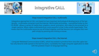 Steps toward integrative CALL: multimedia
Integrative approaches to CALL are based on two important technological developments of the last
decade - multimedia computers and the Internet. Multimedia technology - exemplified today by the
CD-ROM - allows a variety of media (text, graphics, sound, animation, and video) to be accessed on a
single machine.What makes multimedia even more powerful is that it also entails hypermedia. That
means that the multimedia resources are all linked together and that learners can navigate their own
path simply by pointing and clicking a mouse.
Steps toward integrative CALL: the Internet
Computer Mediated Communication (CMC), which has existed in primitive form since the 1960s but
has only became wide-spread in the last five years, is probably the single computer application to date
with the greatest impact on language teaching.
 