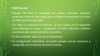 • VENTAJAS
Mongo DB tiene la capacidad de realizar consultas utilizando
javascript, haciendo que estas sean enviadas directamente a la base
de datos para ser ejecutada.
se utiliza un sistemas de archivos, ya que cuenta con la capacidad
para balancear la carga y recopilación de datos utilizando múltiples
servidores para almacenamiento de archivo.
el des-arrollador elige una llave shard(clave).
la configuración automática, se puede agregar nuevas maquinas a
mongo DB con el sistema de base corriendo.
 