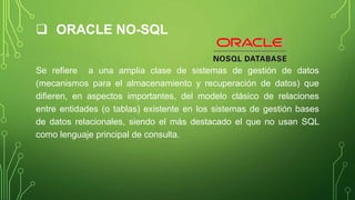  ORACLE NO-SQL
Se refiere a una amplia clase de sistemas de gestión de datos
(mecanismos para el almacenamiento y recuperación de datos) que
difieren, en aspectos importantes, del modelo clásico de relaciones
entre entidades (o tablas) existente en los sistemas de gestión bases
de datos relacionales, siendo el más destacado el que no usan SQL
como lenguaje principal de consulta.
 