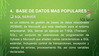 4. BASE DE DATOS MAS POPULARES
 SQL SERVER
es un sistema de gestión de bases de datos relacionales
(RDBMS) de Microsoft que está diseñado para el entorno
empresarial. SQL Server se ejecuta en T-SQL (Transact -
SQL), un conjunto de extensiones de programación de
Sybase y Microsoft que añaden varias características a SQL
estándar, incluyendo control de transacciones, excepción y
manejo de errores, procesamiento fila, así como variables
declaradas.
 