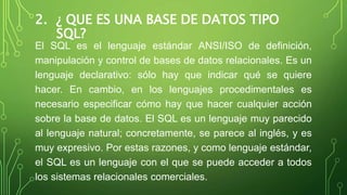 2. ¿ QUE ES UNA BASE DE DATOS TIPO
SQL?
El SQL es el lenguaje estándar ANSI/ISO de definición,
manipulación y control de b...