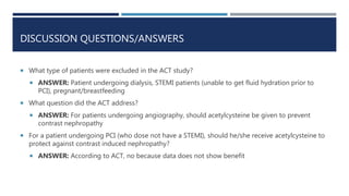 DISCUSSION QUESTIONS/ANSWERS
 What type of patients were excluded in the ACT study?
 ANSWER: Patient undergoing dialysis...
