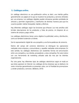 5. Catálogos online.
Un catálogo electrónico es una publicación online, es decir, una interfaz gráfica
generalmente una página en la que se muestran los productos y servicios ofrecidos
por una empresa. Los catálogos digitales pueden almacenar grandes cantidades de
artículos y permiten organizarlos y clasificarlos de distintas maneras para que los
usuarios puedan realizar búsquedas rápidas y efectivas.
Hay diferentes catálogos según las funciones que ofrezcan. Los más sencillos solo
brindan descripciones de los productos y listas de precios, sin disponer de un
sistema de compra y pago online.
Los catálogos electrónicos tienen como objetivo la publicidad, venta y distribución,
como así también la atención al cliente.
Son la representación digital de una compañía y una forma poderosa de comercio.
Dentro del campo del comercio electrónico se distinguen las operaciones
realizadas entre empresa y consumidores, y aquellas realizadas entre empresas. En
este sentido, los catálogos electrónicos son excelentes formas de comunicación
entre una compañía y sus clientes, proveedores u otras compañías. Por este motivo
son una herramienta de marketing utilizada cada día más por las distintas
organizaciones.
Por otra parte, hay diferentes tipos de catálogos electrónicos según el modo en
que éstos aparecen en Internet. Los catálogos de las empresas que se dedican a la
venta minorista generalmente se presentan solos, con la finalidad de promocionar
y vender productos y servicios. (Beldares, 2010)
 