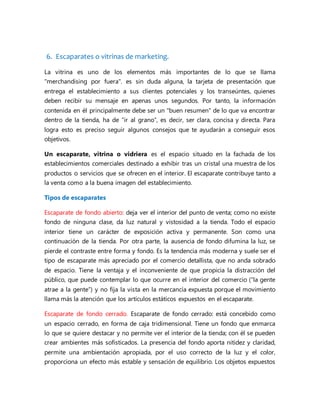 6. Escaparates o vitrinas de marketing.
La vitrina es uno de los elementos más importantes de lo que se llama
"merchandising por fuera". es sin duda alguna, la tarjeta de presentación que
entrega el establecimiento a sus clientes potenciales y los transeúntes, quienes
deben recibir su mensaje en apenas unos segundos. Por tanto, la información
contenida en él principalmente debe ser un "buen resumen" de lo que va encontrar
dentro de la tienda, ha de “ir al grano”, es decir, ser clara, concisa y directa. Para
logra esto es preciso seguir algunos consejos que te ayudarán a conseguir esos
objetivos.
Un escaparate, vitrina o vidriera es el espacio situado en la fachada de los
establecimientos comerciales destinado a exhibir tras un cristal una muestra de los
productos o servicios que se ofrecen en el interior. El escaparate contribuye tanto a
la venta como a la buena imagen del establecimiento.
Tipos de escaparates
Escaparate de fondo abierto: deja ver el interior del punto de venta; como no existe
fondo de ninguna clase, da luz natural y vistosidad a la tienda. Todo el espacio
interior tiene un carácter de exposición activa y permanente. Son como una
continuación de la tienda. Por otra parte, la ausencia de fondo difumina la luz, se
pierde el contraste entre forma y fondo. Es la tendencia más moderna y suele ser el
tipo de escaparate más apreciado por el comercio detallista, que no anda sobrado
de espacio. Tiene la ventaja y el inconveniente de que propicia la distracción del
público, que puede contemplar lo que ocurre en el interior del comercio (“la gente
atrae a la gente”) y no fija la vista en la mercancía expuesta porque el movimiento
llama más la atención que los artículos estáticos expuestos en el escaparate.
Escaparate de fondo cerrado. Escaparate de fondo cerrado: está concebido como
un espacio cerrado, en forma de caja tridimensional. Tiene un fondo que enmarca
lo que se quiere destacar y no permite ver el interior de la tienda; con él se pueden
crear ambientes más sofisticados. La presencia del fondo aporta nitidez y claridad,
permite una ambientación apropiada, por el uso correcto de la luz y el color,
proporciona un efecto más estable y sensación de equilibrio. Los objetos expuestos
 