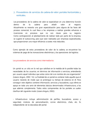 7. Proveedores de servicios de cadena de valor: portales horizontales y
verticales.
Los proveedores de la cadena de valor se especializan en una determina función
dentro de la cadena para añadir valor al negocio.
Actualmente se necesita una gran especialización para alguna de las fases del
proceso comercial, lo cual lleva a las empresas a realizar grandes esfuerzos e
inversiones en procesos que no son claves para su negocio.
Como contraposición al planteamiento de realizar todo por parte de la empresa,
se sugiere el outsourcing, para que sean realizados por empresas especializadas,
que proporcionan una mayor eficiencia a costes más reducidos.
Como ejemplo de estos proveedores de valor de la cadena, se encuentran los
sistemas de pago de las transacciones electrónicas y las operaciones de logística.
Los proveedores de servicios como intermediarios:
Un portal es un sitio en la red que satisface en la medida de lo posible todas las
necesidades de los usuarios, en términos de información o servicios, entendiendo
por usuario aquel individuo que actúa como tal o en nombre de una organización”
(Lázaro Anguís, 2002: 14). La finalidad de un portal es contener todo aquello que el
usuario necesita de modo que se prolongue su tiempo de estancia en él. Para
conseguir este objetivo contiene información, servicios y buscadores, cuya oferta se
apoya en toda una serie de elementos básicos denominados infraestructura, a los
que además complementa. Todos estos componentes de los portales se suelen
clasificar del siguiente modo (Lázaro Anguís, 2002):
- Infraestructura: incluye administración de perfiles, buscadores, acceso y
seguridad, motores de personalización, correo electrónico, chats, etc. Es
independiente de la naturaleza del portal.
 
