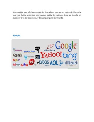 información, para ello han surgido los buscadores que son un motor de búsqueda
que nos facilita encontrar información rápida de cualquier tema de interés, en
cualquier área de las ciencias, y de cualquier parte del mundo.
Ejemplo
 