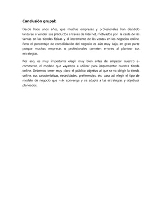 Conclusión grupal:
Desde hace unos años, que muchas empresas y profesionales han decidido
lanzarse a vender sus productos a través de Internet, motivados por la caída de las
ventas en las tiendas físicas y el incremento de las ventas en los negocios online.
Pero el porcentaje de consolidación del negocio es aún muy bajo, en gran parte
porque muchas empresas o profesionales cometen errores al plantear sus
estrategias.
Por eso, es muy importante elegir muy bien antes de empezar nuestro e-
commerce, el modelo que vayamos a utilizar para implementar nuestra tienda
online. Debemos tener muy claro el público objetivo al que se va dirigir la tienda
online, sus características, necesidades, preferencias, etc, para así elegir el tipo de
modelo de negocio que más convenga y se adapte a las estrategias y objetivos
planeados.
 