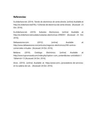 Referencias:
Es.slideshare.net. (2014). Tienda de electrónica de venta directa. [online] Available at:
http://es.slideshare.net/FiRu-13/tienda-de-electrnica-de-venta-directa [Accessed 23
Oct. 2016].
Es.slideshare.net. (2010). Subastas Electronicas. [online] Available at:
http://es.slideshare.net/sudatec/subastas-electronicas-2996951 [Accessed 23 Oct.
2016].
Deltaasesores.com. (2012). [online] Available at:
http://www.deltaasesores.com/articulos/negocios-electronicos/290-centros-
comerciales-virtuales- [Accessed 24 Oct. 2016].
Beldares (2010). Catálogo Electrónico. [online] Available at:
http://www.tupromoweb.com/index.php?option=com_content&view=article&id=1
1&Itemid=13 [Accessed 24 Oct. 2016].
Anon, (2010). [online] Available at: https://prezi.com/.../proveedores-de-servicios-
en-la-cadena-de-val... [Accessed 24 Oct. 2016].
 