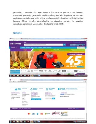 productos o servicios sino que atraen a los usuarios gracias a sus buenos
contenidos gratuitos, generando mucho tráfico y con ello impresión de muchas
páginas en pantalla, para poder cobrar por la exposición de avisos publicitarios tipo
banners (Blogs, portales especializados en deportes, portales de servicios
educativos, portales de videos, etc.). (Es.slideshare.net, 2014)
Ejemplos:
 