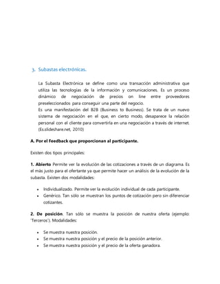 3. Subastas electrónicas.
La Subasta Electrónica se define como una transacción administrativa que
utiliza las tecnologías de la información y comunicaciones. Es un proceso
dinámico de negociación de precios on line entre proveedores
preseleccionados para conseguir una parte del negocio.
Es una manifestación del B2B (Business to Business). Se trata de un nuevo
sistema de negociación en el que, en cierto modo, desaparece la relación
personal con el cliente para convertirla en una negociación a través de internet.
(Es.slideshare.net, 2010)
A. Por el Feedback que proporcionan al participante.
Existen dos tipos principales:
1. Abierto Permite ver la evolución de las cotizaciones a través de un diagrama. Es
el más justo para el ofertante ya que permite hacer un análisis de la evolución de la
subasta. Existen dos modalidades:
 Individualizado. Permite ver la evolución individual de cada participante.
 Genérico. Tan sólo se muestran los puntos de cotización pero sin diferenciar
cotizantes.
2. De posición. Tan sólo se muestra la posición de nuestra oferta (ejemplo:
‘Terceros’). Modalidades:
 Se muestra nuestra posición.
 Se muestra nuestra posición y el precio de la posición anterior.
 Se muestra nuestra posición y el precio de la oferta ganadora.
 