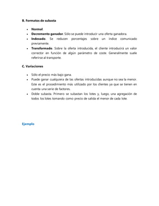 B. Formatos de subasta
 Normal.
 Decremento ganador. Sólo se puede introducir una oferta ganadora.
 Indexado. Se reducen porcentajes sobre un índice comunicado
previamente.
 Transformado. Sobre la oferta introducida, el cliente introducirá un valor
corrector en función de algún parámetro de coste. Generalmente suele
referirse al transporte.
C. Variaciones
 Sólo el precio más bajo gana.
 Puede ganar cualquiera de las ofertas introducidas aunque no sea la menor.
Este es el procedimiento más utilizado por los clientes ya que se tienen en
cuenta una serie de factores.
 Doble subasta. Primero se subastan los lotes y, luego, una agregación de
todos los lotes tomando como precio de salida el menor de cada lote.
Ejemplo
 