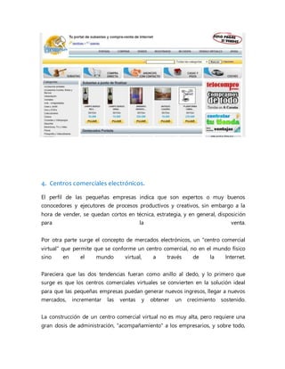4. Centros comerciales electrónicos.
El perfil de las pequeñas empresas indica que son expertos o muy buenos
conocedores y ejecutores de procesos productivos y creativos, sin embargo a la
hora de vender, se quedan cortos en técnica, estrategia, y en general, disposición
para la venta.
Por otra parte surge el concepto de mercados electrónicos, un "centro comercial
virtual" que permite que se conforme un centro comercial, no en el mundo físico
sino en el mundo virtual, a través de la Internet.
Pareciera que las dos tendencias fueran como anillo al dedo, y lo primero que
surge es que los centros comerciales virtuales se convierten en la solución ideal
para que las pequeñas empresas puedan generar nuevos ingresos, llegar a nuevos
mercados, incrementar las ventas y obtener un crecimiento sostenido.
La construcción de un centro comercial virtual no es muy alta, pero requiere una
gran dosis de administración, "acompañamiento" a los empresarios, y sobre todo,
 