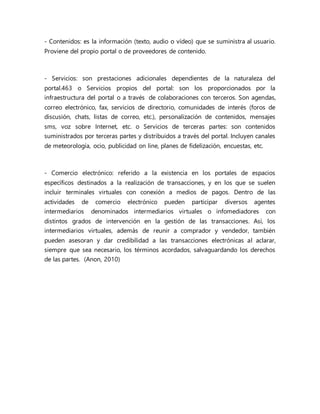 - Contenidos: es la información (texto, audio o vídeo) que se suministra al usuario.
Proviene del propio portal o de proveedores de contenido.
- Servicios: son prestaciones adicionales dependientes de la naturaleza del
portal.463 o Servicios propios del portal: son los proporcionados por la
infraestructura del portal o a través de colaboraciones con terceros. Son agendas,
correo electrónico, fax, servicios de directorio, comunidades de interés (foros de
discusión, chats, listas de correo, etc.), personalización de contenidos, mensajes
sms, voz sobre Internet, etc. o Servicios de terceras partes: son contenidos
suministrados por terceras partes y distribuidos a través del portal. Incluyen canales
de meteorología, ocio, publicidad on line, planes de fidelización, encuestas, etc.
- Comercio electrónico: referido a la existencia en los portales de espacios
específicos destinados a la realización de transacciones, y en los que se suelen
incluir terminales virtuales con conexión a medios de pagos. Dentro de las
actividades de comercio electrónico pueden participar diversos agentes
intermediarios denominados intermediarios virtuales o infomediadores con
distintos grados de intervención en la gestión de las transacciones. Así, los
intermediarios virtuales, además de reunir a comprador y vendedor, también
pueden asesoran y dar credibilidad a las transacciones electrónicas al aclarar,
siempre que sea necesario, los términos acordados, salvaguardando los derechos
de las partes. (Anon, 2010)
 