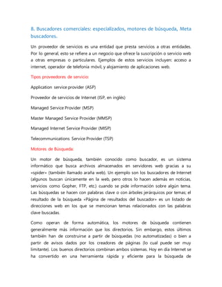 8. Buscadores comerciales: especializados, motores de búsqueda, Meta
buscadores.
Un proveedor de servicios es una entidad que presta servicios a otras entidades.
Por lo general, esto se refiere a un negocio que ofrece la suscripción o servicio web
a otras empresas o particulares. Ejemplos de estos servicios incluyen: acceso a
internet, operador de telefonía móvil, y alojamiento de aplicaciones web.
Tipos proveedores de servicio:
Application service provider (ASP)
Proveedor de servicios de Internet (ISP, en inglés)
Managed Service Provider (MSP)
Master Managed Service Provider (MMSP)
Managed Internet Service Provider (MISP)
Telecommunications Service Provider (TSP)
Motores de Búsqueda:
Un motor de búsqueda, también conocido como buscador, es un sistema
informático que busca archivos almacenados en servidores web gracias a su
«spider» (también llamado araña web). Un ejemplo son los buscadores de Internet
(algunos buscan únicamente en la web, pero otros lo hacen además en noticias,
servicios como Gopher, FTP, etc.) cuando se pide información sobre algún tema.
Las búsquedas se hacen con palabras clave o con árboles jerárquicos por temas; el
resultado de la búsqueda «Página de resultados del buscador» es un listado de
direcciones web en los que se mencionan temas relacionados con las palabras
clave buscadas.
Como operan de forma automática, los motores de búsqueda contienen
generalmente más información que los directorios. Sin embargo, estos últimos
también han de construirse a partir de búsquedas (no automatizadas) o bien a
partir de avisos dados por los creadores de páginas (lo cual puede ser muy
limitante). Los buenos directorios combinan ambos sistemas. Hoy en día Internet se
ha convertido en una herramienta rápida y eficiente para la búsqueda de
 