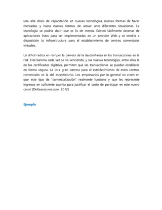 una alta dosis de capacitación en nuevas tecnologías, nuevas formas de hacer
mercadeo y hasta nuevas formas de actuar ante diferentes situaciones. La
tecnología se podría decir que es lo de menos. Existen fácilmente decenas de
aplicaciones listas para ser implementadas en un servidor Web y se tendría a
disposición la infraestructura para el establecimiento de centros comerciales
virtuales.
Lo difícil radica en romper la barrera de la desconfianza en las transacciones en la
red. Esta barrera cada vez se va venciendo, y las nuevas tecnologías, entre ellas la
de los certificados digitales, permiten que las transacciones se puedan establecer
en forma segura. La otra gran barrera para el establecimiento de estos centros
comerciales es la del escepticismo. Los empresarios por lo general no creen en
que este tipo de "comercialización" realmente funcione y que les represente
ingresos en suficiente cuantía para justificar el costo de participar en este nuevo
canal. (Deltaasesores.com, 2012)
Ejemplo
 