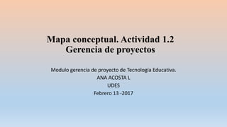 Mapa conceptual. Actividad 1.2
Gerencia de proyectos
Modulo gerencia de proyecto de Tecnología Educativa.
ANA ACOSTA L
UDES
Febrero 13 -2017
 