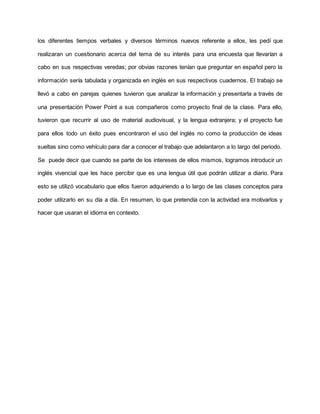 los diferentes tiempos verbales y diversos términos nuevos referente a ellos, les pedí que
realizaran un cuestionario acerca del tema de su interés para una encuesta que llevarían a
cabo en sus respectivas veredas; por obvias razones tenían que preguntar en español pero la
información sería tabulada y organizada en inglés en sus respectivos cuadernos. El trabajo se
llevó a cabo en parejas quienes tuvieron que analizar la información y presentarla a través de
una presentación Power Point a sus compañeros como proyecto final de la clase. Para ello,
tuvieron que recurrir al uso de material audiovisual, y la lengua extranjera; y el proyecto fue
para ellos todo un éxito pues encontraron el uso del inglés no como la producción de ideas
sueltas sino como vehículo para dar a conocer el trabajo que adelantaron a lo largo del periodo.
Se puede decir que cuando se parte de los intereses de ellos mismos, logramos introducir un
inglés vivencial que les hace percibir que es una lengua útil que podrán utilizar a diario. Para
esto se utilizó vocabulario que ellos fueron adquiriendo a lo largo de las clases conceptos para
poder utilizarlo en su día a día. En resumen, lo que pretendía con la actividad era motivarlos y
hacer que usaran el idioma en contexto.
 