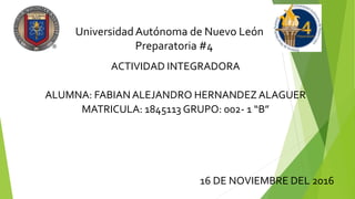 UniversidadAutónoma de Nuevo León
Preparatoria #4
ACTIVIDAD INTEGRADORA
ALUMNA: FABIAN ALEJANDRO HERNANDEZ ALAGUER
MATRICULA: 1845113 GRUPO: 002- 1 “B”
16 DE NOVIEMBRE DEL 2016
 