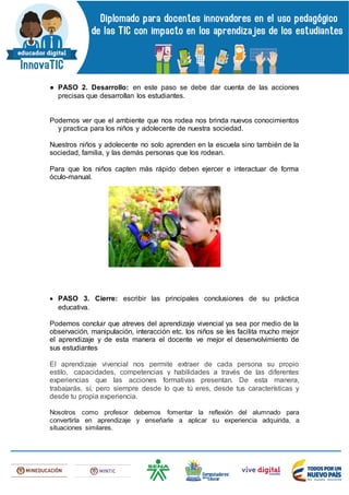 ● PASO 2. Desarrollo: en este paso se debe dar cuenta de las acciones
precisas que desarrollan los estudiantes.
Podemos ver que el ambiente que nos rodea nos brinda nuevos conocimientos
y practica para los niños y adolecente de nuestra sociedad.
Nuestros niños y adolecente no solo aprenden en la escuela sino también de la
sociedad, familia, y las demás personas que los rodean.
Para que los niños capten más rápido deben ejercer e interactuar de forma
óculo-manual.
 PASO 3. Cierre: escribir las principales conclusiones de su práctica
educativa.
Podemos concluir que atreves del aprendizaje vivencial ya sea por medio de la
observación, manipulación, interacción etc. los niños se les facilita mucho mejor
el aprendizaje y de esta manera el docente ve mejor el desenvolvimiento de
sus estudiantes
El aprendizaje vivencial nos permite extraer de cada persona su propio
estilo, capacidades, competencias y habilidades a través de las diferentes
experiencias que las acciones formativas presentan. De esta manera,
trabajarás, sí, pero siempre desde lo que tú eres, desde tus características y
desde tu propia experiencia.
Nosotros como profesor debemos fomentar la reflexión del alumnado para
convertirla en aprendizaje y enseñarle a aplicar su experiencia adquirida, a
situaciones similares.
 
