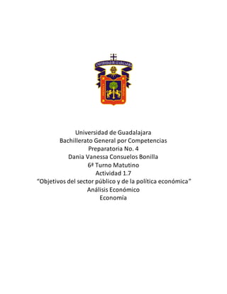 Universidad de Guadalajara
Bachillerato General por Competencias
Preparatoria No. 4
Dania Vanessa Consuelos Bonilla
6ª Turno Matutino
Actividad 1.7
“Objetivos del sector público y de la política económica”
Análisis Económico
Economía
 