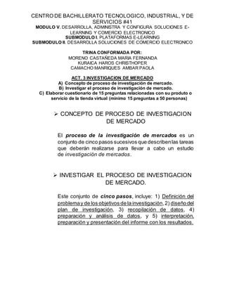 CENTRO DE BACHILLERATO TECNOLOGICO, INDUSTRIAL, Y DE
SERVICIOS #41
MODULO V. DESARROLLA, ADMINISTRA Y CONFIGURA SOLUCIONES E-
LEARNING Y COMERCIO ELECTRONICO
SUBMODULO I. PLATAFORMAS E-LEARNING
SUBMODULO II. DESARROLLA SOLUCIONES DE COMERCIO ELECTRONICO
TRINA CONFORMADA POR:
MORENO CASTAÑEDA MARIA FERNANDA
KURAICA HAROS CHRISTHOPER
CAMACHO MANRIQUES AMBAR PAOLA
ACT. 3 INVESTIGACION DE MERCADO
A) Concepto de proceso de investigación de mercado.
B) Investigar el proceso de investigación de mercado.
C) Elaborar cuestionario de 15 preguntas relacionadas con su produto o
servicio de la tienda virtual (minimo 15 preguntas a 50 personas)
 CONCEPTO DE PROCESO DE INVESTIGACION
DE MERCADO
El proceso de la investigación de mercados es un
conjunto de cinco pasos sucesivos que describenlas tareas
que deberán realizarse para llevar a cabo un estudio
de investigación de mercados.
 INVESTIGAR EL PROCESO DE INVESTIGACION
DE MERCADO.
Este conjunto de cinco pasos, incluye: 1) Definición del
problemay de los objetivos de la investigación,2) diseño del
plan de investigación, 3) recopilación de datos, 4)
preparación y análisis de datos, y 5) interpretación,
preparación y presentación del informe con los resultados.
 