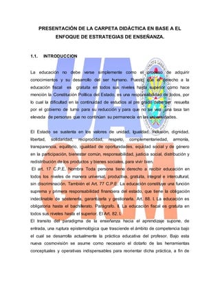 PRESENTACIÓN DE LA CARPETA DIDÁCTICA EN BASE A EL
ENFOQUE DE ESTRATEGIAS DE ENSEÑANZA.
1.1. INTRODUCCION
La educación no debe verse simplemente como el proceso de adquirir
conocimientos y su desarrollo del ser humano. Puesto que el derecho a la
educación fiscal es gratuita en todos sus niveles hasta superior como hace
mención la Constitución Política del Estado, es una responsabilidad de todos, por
lo cual la dificultad en la continuidad de estudios al pre grado debe ser resuelta
por el gobierno de turno para su reducción y para que no se vea una tasa tan
elevada de personas que no continúan su permanecía en las universidades.
El Estado se sustenta en los valores de unidad, Igualdad, inclusión, dignidad,
libertad, solidaridad, reciprocidad, respeto, complementariedad, armonía,
transparencia, equilibrio, igualdad de oportunidades, equidad social y de género
en la participación, bienestar común, responsabilidad, justicia social, distribución y
redistribución de los productos y bienes sociales, para vivir bien.
El art. 17 C.P.E. Nombra Toda persona tiene derecho a recibir educación en
todos los niveles de manera universal, productiva, gratuita, integral e intercultural,
sin discriminación. También el Art. 77 C.P.E. La educación constituye una función
suprema y primera responsabilidad financiera del estado, que tiene la obligación
indeclinable de sostenerla, garantizarla y gestionarla. Art. 88. I. La educación es
obligatoria hasta el bachillerato. Parágrafo. II. La educación fiscal es gratuita en
todos sus niveles hasta el superior. El Art. 82. I.
El transito del paradigma de la enseñanza hacia el aprendizaje supone, de
entrada, una ruptura epistemológica que trasciende el ámbito de competencia bajo
el cual se desarrolla actualmente la práctica educativa del profesor. Bajo esta
nueva cosmovisión se asume como necesario el dotarlo de las herramientas
conceptuales y operativas indispensables para reorientar dicha práctica, a fin de
 