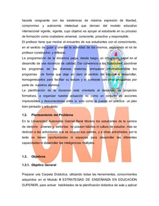 hacerla congruente con las existencias de máxima expresión de libertad,
compromiso y autonomía intelectual que derivan del modelo educativo
internacional vigente, vigente, cuyo objetivo es apoyar al estudiante en su proceso
de formación como ciudadano universal, consciente, proactivo y responsable.
El profesor tiene que mediar el encuentro de sus estudiantes con el conocimiento,
en el sentido de guiar y orientar la actividad de los mismos, asumiendo el rol de
profesor constructivo y reflexivo.
La programación de la docencia juega, desde luego, un importante papel en el
desarrollo de una docencia de calidad. Dar coherencia a las titulaciones, coordinar
los programas de las diversas materias, enriquecer informativamente los
programas de forma que deje en claro el sentido del trabajar a desarrollar,
homogeneizarlos para facilitar su lectura y el contraste con otros programas por
parte de nuestros alumnos.
La planificación de la docencia está orientada al desarrollo de proyectos
formativos, a organizar nuestra actuación no como un conjunto de acciones
imprevisibles y desconectadas entre sí, sino como la puesta en práctica un plan
bien pensado y articulado.
1.2. Planteamiento del Problema
En la Universidad Autonomía Gabriel René Moreno los estudiantes de la carrera
de derecho Jóvenes y señoritas no poseen hábitos ni cultura de estudiar, más se
dedican a las actividades que se ocupan sus padres, y a otras actividades, por lo
tanto no tienen oportunidades ni espacios para desarrollar las diferentes
capacidades ni desarrollar las inteligencias múltiples.
1.3. Objetivos
1.3.1. Objetivo General
Preparar una Carpeta Didáctica, utilizando todas las herramientas, conocimientos
adquiridos en el Modulo III ESTRATEGIAS DE ENSEÑANZA EN EDUCACION
SUPERIOR, para activar habilidades de la planificación didáctica de aula y aplicar
 