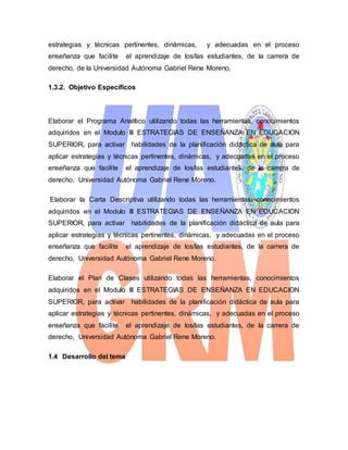 estrategias y técnicas pertinentes, dinámicas, y adecuadas en el proceso
enseñanza que facilite el aprendizaje de los/las estudiantes, de la carrera de
derecho, de la Universidad Autónoma Gabriel Rene Moreno.
1.3.2. Objetivo Específicos
Elaborar el Programa Analítico utilizando todas las herramientas, conocimientos
adquiridos en el Modulo III ESTRATEGIAS DE ENSEÑANZA EN EDUCACION
SUPERIOR, para activar habilidades de la planificación didáctica de aula para
aplicar estrategias y técnicas pertinentes, dinámicas, y adecuadas en el proceso
enseñanza que facilite el aprendizaje de los/las estudiantes, de la carrera de
derecho, Universidad Autónoma Gabriel Rene Moreno.
Elaborar la Carta Descriptiva utilizando todas las herramientas, conocimientos
adquiridos en el Modulo III ESTRATEGIAS DE ENSEÑANZA EN EDUCACION
SUPERIOR, para activar habilidades de la planificación didáctica de aula para
aplicar estrategias y técnicas pertinentes, dinámicas, y adecuadas en el proceso
enseñanza que facilite el aprendizaje de los/las estudiantes, de la carrera de
derecho, Universidad Autónoma Gabriel Rene Moreno.
Elaborar el Plan de Clases utilizando todas las herramientas, conocimientos
adquiridos en el Modulo III ESTRATEGIAS DE ENSEÑANZA EN EDUCACION
SUPERIOR, para activar habilidades de la planificación didáctica de aula para
aplicar estrategias y técnicas pertinentes, dinámicas, y adecuadas en el proceso
enseñanza que facilite el aprendizaje de los/las estudiantes, de la carrera de
derecho, Universidad Autónoma Gabriel Rene Moreno.
1.4 Desarrollo del tema
 