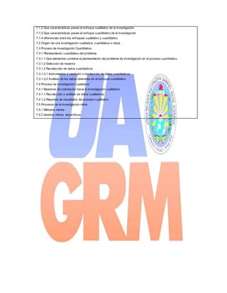 7.1.2 Que características posee el enfoque cualitativo de la investigación
7.1.3 Que características posee el enfoque cuantitativo de la investigación
7.1.4 diferencias entre los enfoques cualitativo y cuantitativo
7.2 Origen de una investigación cualitativa, cuantitativa o mixta.
7.3 Proceso de investigación Cuantitativa
7.3.1 Planteamiento cuantitativo del problema
7.3.1.1 Que elementos contiene el planteamiento del problema de investigación en el proceso cuantitativo.
7.3.1.2 Selección de muestra
7.3.1.3 Recolección de datos cuantitativos
7.3.1.3.1 Instrumentos d medición o recolección de datos cuantitativos
7.3.1.3.2 Análisis de los datos obtenidos en el enfoque cuantitativo
7.4 Proceso de investigación cualitativa
7.4.1 Muestras de orientación hacia la investigación cualitativa
7.4.1.1 Recolección y análisis de datos cualitativos
7.4.1.2 Reportes de resultados del proceso cualitativo
7.5 Procesos de la investigación mixta
7.5.1 Métodos mixtos
7.5.2 diseños mixtos específicos
 