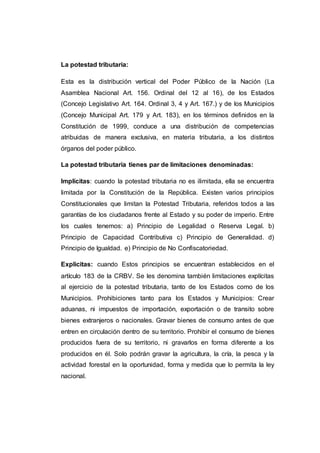 La potestad tributaria:
Esta es la distribución vertical del Poder Público de la Nación (La
Asamblea Nacional Art. 156. Ordinal del 12 al 16), de los Estados
(Concejo Legislativo Art. 164. Ordinal 3, 4 y Art. 167.) y de los Municipios
(Concejo Municipal Art. 179 y Art. 183), en los términos definidos en la
Constitución de 1999, conduce a una distribución de competencias
atribuidas de manera exclusiva, en materia tributaria, a los distintos
órganos del poder público.
La potestad tributaria tienes par de limitaciones denominadas:
Implícitas: cuando la potestad tributaria no es ilimitada, ella se encuentra
limitada por la Constitución de la República. Existen varios principios
Constitucionales que limitan la Potestad Tributaria, referidos todos a las
garantías de los ciudadanos frente al Estado y su poder de imperio. Entre
los cuales tenemos: a) Principio de Legalidad o Reserva Legal. b)
Principio de Capacidad Contributiva c) Principio de Generalidad. d)
Principio de Igualdad. e) Principio de No Confiscatoriedad.
Explicitas: cuando Estos principios se encuentran establecidos en el
artículo 183 de la CRBV. Se les denomina también limitaciones explícitas
al ejercicio de la potestad tributaria, tanto de los Estados como de los
Municipios. Prohibiciones tanto para los Estados y Municipios: Crear
aduanas, ni impuestos de importación, exportación o de transito sobre
bienes extranjeros o nacionales. Gravar bienes de consumo antes de que
entren en circulación dentro de su territorio. Prohibir el consumo de bienes
producidos fuera de su territorio, ni gravarlos en forma diferente a los
producidos en él. Solo podrán gravar la agricultura, la cría, la pesca y la
actividad forestal en la oportunidad, forma y medida que lo permita la ley
nacional.
 