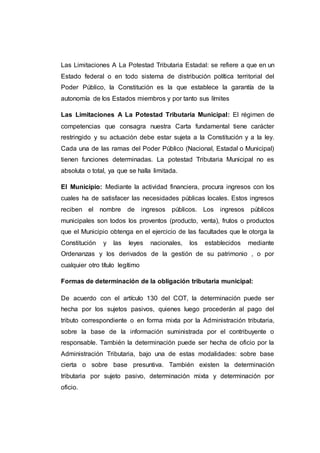 Las Limitaciones A La Potestad Tributaria Estadal: se refiere a que en un
Estado federal o en todo sistema de distribución política territorial del
Poder Público, la Constitución es la que establece la garantía de la
autonomía de los Estados miembros y por tanto sus límites
Las Limitaciones A La Potestad Tributaria Municipal: El régimen de
competencias que consagra nuestra Carta fundamental tiene carácter
restringido y su actuación debe estar sujeta a la Constitución y a la ley.
Cada una de las ramas del Poder Público (Nacional, Estadal o Municipal)
tienen funciones determinadas. La potestad Tributaria Municipal no es
absoluta o total, ya que se halla limitada.
El Municipio: Mediante la actividad financiera, procura ingresos con los
cuales ha de satisfacer las necesidades públicas locales. Estos ingresos
reciben el nombre de ingresos públicos. Los ingresos públicos
municipales son todos los proventos (producto, venta), frutos o productos
que el Municipio obtenga en el ejercicio de las facultades que le otorga la
Constitución y las leyes nacionales, los establecidos mediante
Ordenanzas y los derivados de la gestión de su patrimonio , o por
cualquier otro título legítimo
Formas de determinación de la obligación tributaria municipal:
De acuerdo con el artículo 130 del COT, la determinación puede ser
hecha por los sujetos pasivos, quienes luego procederán al pago del
tributo correspondiente o en forma mixta por la Administración tributaria,
sobre la base de la información suministrada por el contribuyente o
responsable. También la determinación puede ser hecha de oficio por la
Administración Tributaria, bajo una de estas modalidades: sobre base
cierta o sobre base presuntiva. También existen la determinación
tributaria por sujeto pasivo, determinación mixta y determinación por
oficio.
 