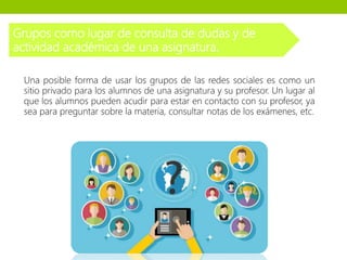 Grupos como lugar de consulta de dudas y de
actividad académica de una asignatura.
Una posible forma de usar los grupos de las redes sociales es como un
sitio privado para los alumnos de una asignatura y su profesor. Un lugar al
que los alumnos pueden acudir para estar en contacto con su profesor, ya
sea para preguntar sobre la materia, consultar notas de los exámenes, etc.
 