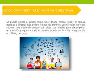 Grupo como tablón de anuncios de la asignatura.
Se puede utilizar el grupo como lugar donde colocar todas las tareas,
trabajos o deberes que deben realizar los alumnos. Los servicios de redes
sociales que disponen grupos con blogs son ideales para desempeñar
esta función ya que cada día el profesor puede publicar las tareas del día
en el blog del grupo.
 