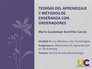 Unidad II: Los Medios y las Tecnologías
Asignatura: Materiales de Aprendizaje
en Multimedia
Tutora: Karina Araujo Montelongo
TEORÍAS DEL APRENDIZAJE
Y MÉTODOS DE
ENSEÑANZA CON
ORDENADORES
María Guadalupe Santillán García
 