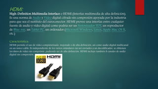 HDMI:
High-Definition Multimedia Interface o HDMI (Interfaz multimedia de alta definición).
Es una norma de Audio y Vídeo digital cifrado sin compresión apoyada por la industria
para que sea el sustituto del euroconector. HDMI provee una interfaz entre cualquier
fuente de audio y vídeo digital como podría ser un Sintonizador TDT, un reproductor
de Blue-ray, un Tablet PC, un ordenador (Microsoft Windows, Linux, Apple Mac OS X,
etc.)
Característica:
HDMI permite el uso de vídeo computarizado, mejorado o de alta definición, así como audio digital multicanal
en un único cable. Es independiente de los varios estándares ras ser enviados a un decodificador, se obtienen
los datos de vídeo sin comprimir, pudiendo ser de alta definición. HDMI incluye también 8 canales de audio
digital sin compresión.
 