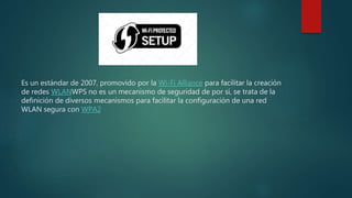 Es un estándar de 2007, promovido por la Wi-Fi Alliance para facilitar la creación
de redes WLANWPS no es un mecanismo de seguridad de por sí, se trata de la
definición de diversos mecanismos para facilitar la configuración de una red
WLAN segura con WPA2
 
