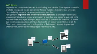 Wifi direct:
se puede ver como un Bluetooth actualizado y más rápido. Es un tipo de conexión
limitada en espacio (no es para enviar fotos a nuestros familiares que viven en
otra ciudad) y pensada para compartir cosas sencillas.
Por ejemplo, imprimir una archivo desde el portátil ó el smartphone con una
impresora inalámbrica, enviar una imagen al móvil de una persona que está en la
misma habitación, o por ejemplo, reproducir en la pantalla del televisor un vídeo
que tenemos guardado en el móvil. Todo esto sin cables y sin internet El Wi-Fi
Direct está presente en muchos dispositivos. Teléfonos, cámaras, impresoras,
ordenadores, consolas de videojuegos y televisores etc..
 