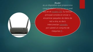 Router:
es un dispositivo que proporciona
conectividad a nivel de red o nivel
tres en el modelo OSI. Su función
principal consiste en enviar o
encaminar paquetes de datos de
red a otra, es decir,
interconectar subredes,
por subred un conjunto de
máquinas IP….
 