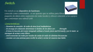 Switch:
Un switch es un dispositivo de hardware,
conocido como conmutador, es un aparato que se utiliza para filtrar y encaminar
paquetes de datos entre segmentos de redes locales y ofrecer conexión a los equipos
que conforman una subred LAN.
Características:
- Permiten la conexión de redes de área local inalámbricas.
- Se encarga de solamente determinar el destino de los datos cut- throught.
- Si tiene la función del router integrado utilizan el modo (store and forward) y por lo tanto se
encargan de actuar como filtros .
- interconenctan las redes por medios de ondas de radio de distintas frecuencias
- cuentan con una antenas para recibir la señal y enviar de manera mas fiable.
 