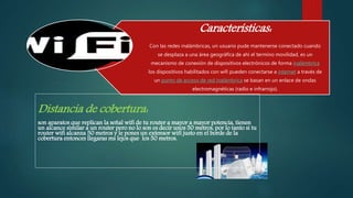 Características:
Con las redes inalámbricas, un usuario pude mantenerse conectado cuando
se desplaza a una área geográfica de ahí el termino movilidad, es un
mecanismo de conexión de dispositivos electrónicos de forma inalámbrica
los dispositivos habilitados con wifi pueden conectarse a internet a través de
un punto de acceso de red inalámbrica se basan en un enlace de ondas
electromagnéticas (radio e infrarrojo).
Distancia de cobertura:
son aparatos que replican la señal wifi de tu router a mayor a mayor potencia, tienen
un alcance similar a un router pero no lo son es decir unos 50 metros, por lo tanto si tu
router wifi alcanza 50 metros y le pones un extensor wifi justo en el borde de la
cobertura entonces llegaras ms lejos que los 50 metros.
 
