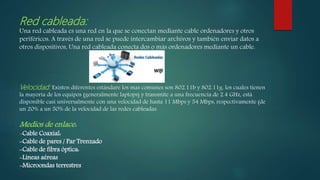 Red cableada:
Una red cableada es una red en la que se conectan mediante cable ordenadores y otros
periféricos. A través de una red se puede intercambiar archivos y también enviar datos a
otros dispositivos, Una red cableada conecta dos o más ordenadores mediante un cable.
Velocidad: Existen diferentes estándare los mas comunes son 802.11b y 802.11g, los cuales tienen
la mayoría de los equipos (generalmente laptops) y transmite a una frecuencia de 2.4 GHz, está
disponible casi universalmente con una velocidad de hasta 11 Mbps y 54 Mbps, respectivamente (de
un 20% a un 50% de la velocidad de las redes cableadas.
Medios de enlace:
-Cable Coaxial:
-Cable de pares / Par Trenzado
-Cable de fibra óptica:
-Líneas aéreas
-Microondas terrestres
 