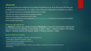 Bluetooth:
Es una especificación industrial para Redes Inalámbricas de Área Personal (WPAN) que
posibilita la transmisión de voz y datos entre diferentes dispositivos mediante un enlace
por radiofrecuencia en la banda ISM de los 2.4 GHz.
-Facilitar las comunicaciones entre equipos móviles.
-Eliminar los cables y conectores entre estos.
-Ofrecer la posibilidad de crear pequeñas redes inalámbricas y facilitar la sincronización de datos
entre equipos personales.
Distancia de cobertura:
La distancia máxima que admite el sistema Bluetooth a la hora de intercambiar información
con otro terminar se clasifica en tres clases, a saber: Clase 1: Alcance máximo 100 metros.
Clase 2: Alcance máximo 25 metros. Clase 3: Alcance máximo 1 metro.
Equipos donde se encuentra:
-Bienes de equipo mecánico / eléctrico / Electrodomésticos.
-Ordenadores, Equipos de oficina / hogar.
-Telecomunicaciones y Equipos electrónicos.
-Otros segmentos industriales
-Finalmente, no podemos olvidar el espacio que empieza a ocupar en los Sectores de Servicios:
-Financieros.
 