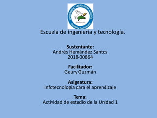 Sustentante:
Andrés Hernández Santos
2018-00864
Facilitador:
Geury Guzmán
Asignatura:
Infotecnologia para el aprendizaje
Tema:
Actividad de estudio de la Unidad 1
Escuela de ingeniería y tecnología.
 