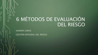 6 MÉTODOS DE EVALUACIÓN
DEL RIESGO
SANDRA LEMUS
GESTIÓN INTEGRAL DEL RIESGO
 