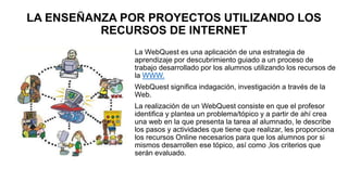LA ENSEÑANZA POR PROYECTOS UTILIZANDO LOS
RECURSOS DE INTERNET
La WebQuest es una aplicación de una estrategia de
aprendizaje por descubrimiento guiado a un proceso de
trabajo desarrollado por los alumnos utilizando los recursos de
la WWW.
WebQuest significa indagación, investigación a través de la
Web.
La realización de un WebQuest consiste en que el profesor
identifica y plantea un problema/tópico y a partir de ahí crea
una web en la que presenta la tarea al alumnado, le describe
los pasos y actividades que tiene que realizar, les proporciona
los recursos Online necesarios para que los alumnos por si
mismos desarrollen ese tópico, así como ,los criterios que
serán evaluado.
 