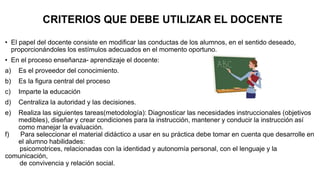CRITERIOS QUE DEBE UTILIZAR EL DOCENTE
• El papel del docente consiste en modificar las conductas de los alumnos, en el sentido deseado,
proporcionándoles los estímulos adecuados en el momento oportuno.
• En el proceso enseñanza- aprendizaje el docente:
a) Es el proveedor del conocimiento.
b) Es la figura central del proceso
c) Imparte la educación
d) Centraliza la autoridad y las decisiones.
e) Realiza las siguientes tareas(metodología): Diagnosticar las necesidades instruccionales (objetivos
medibles), diseñar y crear condiciones para la instrucción, mantener y conducir la instrucción así
como manejar la evaluación.
f) Para seleccionar el material didáctico a usar en su práctica debe tomar en cuenta que desarrolle en
el alumno habilidades:
psicomotrices, relacionadas con la identidad y autonomía personal, con el lenguaje y la
comunicación,
de convivencia y relación social.
 