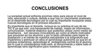 CONCLUSIONES
La sociedad actual enfrenta enormes retos para elevar el nivel de
vida, educación y cultura, debido a que hay un crecimiento acelerado
en el desarrollo tecnológico por lo cual es importante incorporar estas
nuevas tecnologías en el proceso educativo.
Es importante que el docente incluya en su práctica el uso de las
TIC’S ya que son: una herramienta de trabajo, medio de información ,
comunicación, material didáctico que podemos utilizar como medio de
enseñanza, son recursos innovadores así como el efecto motivador
que provocan en los alumnos y por lo tanto utilizarlas para lograr la
aceptación y el interés de nuestros estudiantes a la asignatura que
impartimos y estimular en ellos el aprendizaje autónomo ya que en el
proceso enseñanza- aprendizaje el protagonista central es el alumno,
por lo cual si consideramos todo esto, el conocimiento y sobre todo el
aprendizaje será significativo para nuestros alumnos.
 